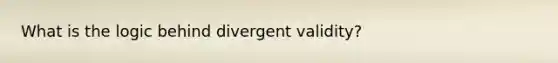 What is the logic behind divergent validity?