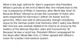 What is the logic behind Dr. Klein's argument that President Wilson's policies at the end of World War One helped lead to the rise in popularity of Hitler in Germany after World War One? A) Because Wilson refused to accept the surrender of those who were responsible for Germany's defeat (its Kaiser and his generals), Hitler was able to persuasively, though mistakenly, argue to the German public that Germany didn't really lose World War One but was instead robbed of its chance at victory by the leaders of the Weimar Republic, Jews and Communists. B) Because he was a racist too, President Wilson campaigned for the Nazis after World War One. C) Hitler agreed with Wilson's vision for a better international system.