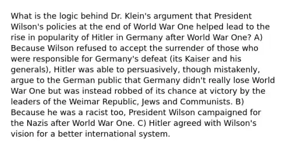 What is the logic behind Dr. Klein's argument that President Wilson's policies at the end of World War One helped lead to the rise in popularity of Hitler in Germany after World War One? A) Because Wilson refused to accept the surrender of those who were responsible for Germany's defeat (its Kaiser and his generals), Hitler was able to persuasively, though mistakenly, argue to the German public that Germany didn't really lose World War One but was instead robbed of its chance at victory by the leaders of the Weimar Republic, Jews and Communists. B) Because he was a racist too, President Wilson campaigned for the Nazis after World War One. C) Hitler agreed with Wilson's vision for a better international system.