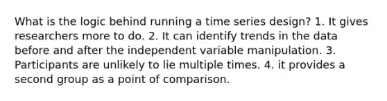 What is the logic behind running a time series design? 1. It gives researchers more to do. 2. It can identify trends in the data before and after the independent variable manipulation. 3. Participants are unlikely to lie multiple times. 4. it provides a second group as a point of comparison.