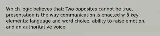 Which logic believes that: Two opposites cannot be true, presentation is the way communication is enacted w 3 key elements: language and word choice, ability to raise emotion, and an authoritative voice