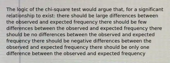 The logic of the chi-square test would argue that, for a significant relationship to exist: there should be large differences between the observed and expected frequency there should be few differences between the observed and expected frequency there should be no differences between the observed and expected frequency there should be negative differences between the observed and expected frequency there should be only one difference between the observed and expected frequency