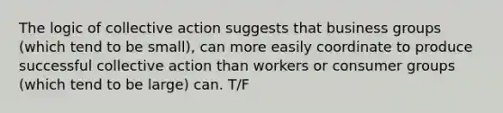 The logic of collective action suggests that business groups (which tend to be small), can more easily coordinate to produce successful collective action than workers or consumer groups (which tend to be large) can. T/F