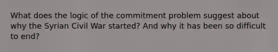 What does the logic of the commitment problem suggest about why the Syrian Civil War started? And why it has been so difficult to end?