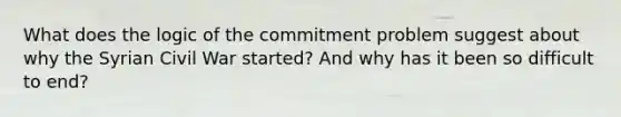 What does the logic of the commitment problem suggest about why the Syrian Civil War started? And why has it been so difficult to end?