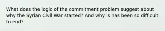 What does the logic of the commitment problem suggest about why the Syrian Civil War started? And why is has been so difficult to end?