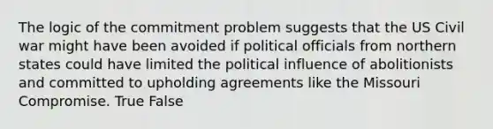 The logic of the commitment problem suggests that the US Civil war might have been avoided if political officials from northern states could have limited the political influence of abolitionists and committed to upholding agreements like the Missouri Compromise. True False