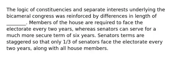 The logic of constituencies and separate interests underlying the bicameral congress was reinforced by differences in length of ________. Members of the house are required to face the electorate every two years, whereas senators can serve for a much more secure term of six years. Senators terms are staggered so that only 1/3 of senators face the electorate every two years, along with all house members.