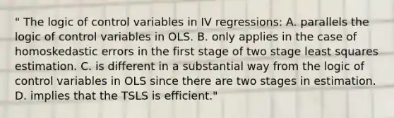 " The logic of control variables in IV regressions: A. parallels the logic of control variables in OLS. B. only applies in the case of homoskedastic errors in the first stage of two stage least squares estimation. C. is different in a substantial way from the logic of control variables in OLS since there are two stages in estimation. D. implies that the TSLS is efficient."