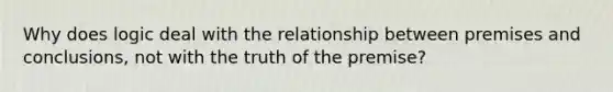 Why does logic deal with the relationship between premises and conclusions, not with the truth of the premise?