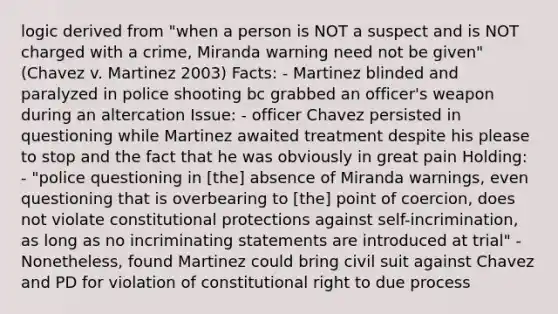 logic derived from "when a person is NOT a suspect and is NOT charged with a crime, Miranda warning need not be given" (Chavez v. Martinez 2003) Facts: - Martinez blinded and paralyzed in police shooting bc grabbed an officer's weapon during an altercation Issue: - officer Chavez persisted in questioning while Martinez awaited treatment despite his please to stop and the fact that he was obviously in great pain Holding: - "police questioning in [the] absence of Miranda warnings, even questioning that is overbearing to [the] point of coercion, does not violate constitutional protections against self-incrimination, as long as no incriminating statements are introduced at trial" - Nonetheless, found Martinez could bring civil suit against Chavez and PD for violation of constitutional right to due process