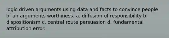 logic driven arguments using data and facts to convince people of an arguments worthiness. a. <a href='https://www.questionai.com/knowledge/kAh1N3c2fD-diffusion-of-responsibility' class='anchor-knowledge'>diffusion of responsibility</a> b. dispositionism c. central route persuasion d. fundamental attribution error.