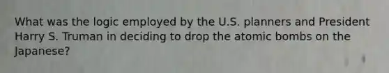 What was the logic employed by the U.S. planners and President Harry S. Truman in deciding to drop the atomic bombs on the Japanese?