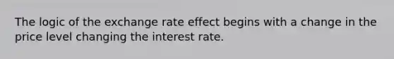 The logic of the exchange rate effect begins with a change in the price level changing the interest rate.