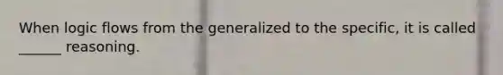 When logic flows from the generalized to the specific, it is called ______ reasoning.