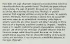 How does the logic of growth respond to environmental concerns raised by the limits-to-growth thesis? The limits-to-growth thesis only restates the logic of growth. Because the two theories are so similar, there is need for only one. The logic of growth assumes that progress will take us only as far as we can logically stretch. Therefore, there is already a natural limit to our growth and none needs to be established. According to the logic of growth, scientists and other experts will always be able to find a way out of unexpected problems created by progress. Therefore, there is no need to control the growth of population, production, and our use of resources. The logic of growth assumes that the future is always better than the past. Because the limits-to-growth thesis assumes that we should be looking to the past to correct our mistakes, it has no place in a world that believes in the logic of growth.