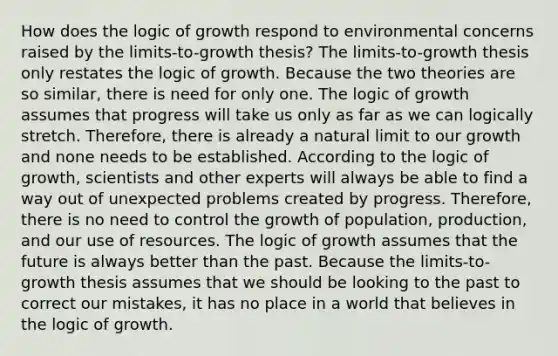 How does the logic of growth respond to environmental concerns raised by the limits-to-growth thesis? The limits-to-growth thesis only restates the logic of growth. Because the two theories are so similar, there is need for only one. The logic of growth assumes that progress will take us only as far as we can logically stretch. Therefore, there is already a natural limit to our growth and none needs to be established. According to the logic of growth, scientists and other experts will always be able to find a way out of unexpected problems created by progress. Therefore, there is no need to control the growth of population, production, and our use of resources. The logic of growth assumes that the future is always better than the past. Because the limits-to-growth thesis assumes that we should be looking to the past to correct our mistakes, it has no place in a world that believes in the logic of growth.