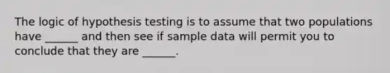 The logic of hypothesis testing is to assume that two populations have ______ and then see if sample data will permit you to conclude that they are ______.