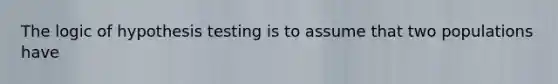 The logic of hypothesis testing is to assume that two populations have