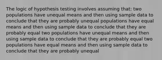 The logic of hypothesis testing involves assuming that: two populations have unequal means and then using sample data to conclude that they are probably unequal populations have equal means and then using sample data to conclude that they are probably equal two populations have unequal means and then using sample data to conclude that they are probably equal two populations have equal means and then using sample data to conclude that they are probably unequal