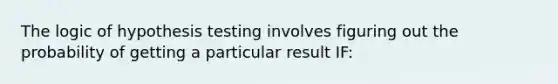 The logic of hypothesis testing involves figuring out the probability of getting a particular result IF: