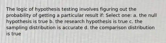 The logic of hypothesis testing involves figuring out the probability of getting a particular result if: Select one: a. the null hypothesis is true b. the research hypothesis is true c. the sampling distribution is accurate d. the comparison distribution is true