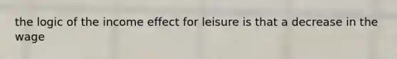 the logic of the income effect for leisure is that a decrease in the wage