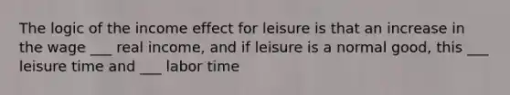 The logic of the income effect for leisure is that an increase in the wage ___ real income, and if leisure is a normal good, this ___ leisure time and ___ labor time