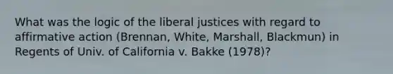 What was the logic of the liberal justices with regard to <a href='https://www.questionai.com/knowledge/k15TsidlpG-affirmative-action' class='anchor-knowledge'>affirmative action</a> (Brennan, White, Marshall, Blackmun) in Regents of Univ. of California v. Bakke (1978)?