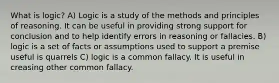 What is logic? A) Logic is a study of the methods and principles of reasoning. It can be useful in providing strong support for conclusion and to help identify errors in reasoning or fallacies. B) logic is a set of facts or assumptions used to support a premise useful is quarrels C) logic is a common fallacy. It is useful in creasing other common fallacy.