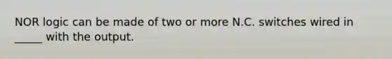 NOR logic can be made of two or more N.C. switches wired in _____ with the output.