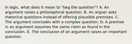 In logic, what does it mean to "beg the question"? A. An argument raises a philosophical question. B. An arguer asks rhetorical questions instead of offering plausible premises. C. The argument concludes with a complex question. D. A premise in an argument assumes the same claim as found in the conclusion. E. The conclusion of an argument raises an important question.