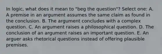 In logic, what does it mean to "beg the question"? Select one: A. A premise in an argument assumes the same claim as found in the conclusion. B. The argument concludes with a complex question. C. An argument raises a philosophical question. D. The conclusion of an argument raises an important question. E. An arguer asks rhetorical questions instead of offering plausible premises.