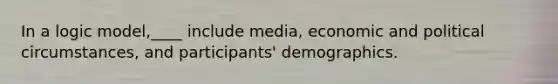 In a logic model,____ include media, economic and political circumstances, and participants' demographics.