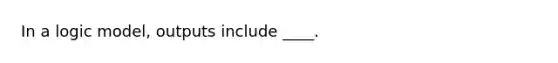 In a logic model, outputs include ____.