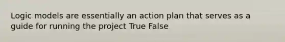 Logic models are essentially an action plan that serves as a guide for running the project True False