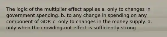 The logic of the multiplier effect applies a. only to changes in government spending. b. to any change in spending on any component of GDP. c. only to changes in the money supply. d. only when the crowding-out effect is sufficiently strong