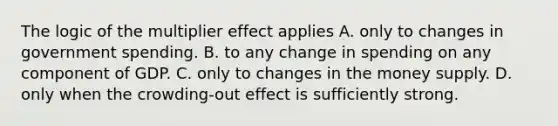 The logic of the multiplier effect applies A. only to changes in government spending. B. to any change in spending on any component of GDP. C. only to changes in the money supply. D. only when the crowding-out effect is sufficiently strong.