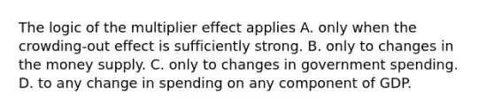 The logic of the multiplier effect applies A. only when the crowding-out effect is sufficiently strong. B. only to changes in the money supply. C. only to changes in government spending. D. to any change in spending on any component of GDP.