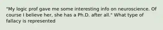 "My logic prof gave me some interesting info on neuroscience. Of course I believe her, she has a Ph.D. after all." What type of fallacy is represented