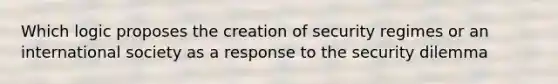 Which logic proposes the creation of security regimes or an international society as a response to the security dilemma