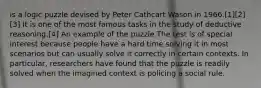 is a logic puzzle devised by Peter Cathcart Wason in 1966.[1][2][3] It is one of the most famous tasks in the study of deductive reasoning.[4] An example of the puzzle The test is of special interest because people have a hard time solving it in most scenarios but can usually solve it correctly in certain contexts. In particular, researchers have found that the puzzle is readily solved when the imagined context is policing a social rule.