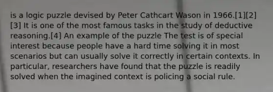 is a logic puzzle devised by Peter Cathcart Wason in 1966.[1][2][3] It is one of the most famous tasks in the study of deductive reasoning.[4] An example of the puzzle The test is of special interest because people have a hard time solving it in most scenarios but can usually solve it correctly in certain contexts. In particular, researchers have found that the puzzle is readily solved when the imagined context is policing a social rule.