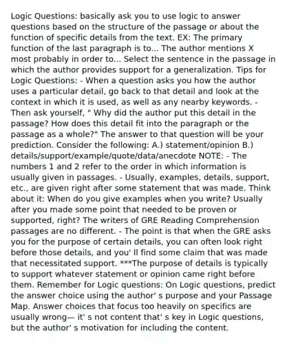 Logic Questions: basically ask you to use logic to answer questions based on the structure of the passage or about the function of specific details from the text. EX: The primary function of the last paragraph is to... The author mentions X most probably in order to... Select the sentence in the passage in which the author provides support for a generalization. Tips for Logic Questions: - When a question asks you how the author uses a particular detail, go back to that detail and look at the context in which it is used, as well as any nearby keywords. -Then ask yourself, " Why did the author put this detail in the passage? How does this detail fit into the paragraph or the passage as a whole?" The answer to that question will be your prediction. Consider the following: A.) statement/opinion B.) details/support/example/quote/data/anecdote NOTE: - The numbers 1 and 2 refer to the order in which information is usually given in passages. - Usually, examples, details, support, etc., are given right after some statement that was made. Think about it: When do you give examples when you write? Usually after you made some point that needed to be proven or supported, right? The writers of GRE Reading Comprehension passages are no different. - The point is that when the GRE asks you for the purpose of certain details, you can often look right before those details, and you' ll find some claim that was made that necessitated support. ***The purpose of details is typically to support whatever statement or opinion came right before them. Remember for Logic questions: On Logic questions, predict the answer choice using the author' s purpose and your Passage Map. Answer choices that focus too heavily on specifics are usually wrong— it' s not content that' s key in Logic questions, but the author' s motivation for including the content.