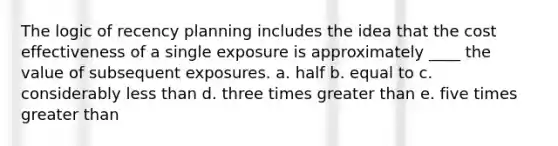 The logic of recency planning includes the idea that the cost effectiveness of a single exposure is approximately ____ the value of subsequent exposures. a. half b. equal to c. considerably less than d. three times greater than e. five times greater than