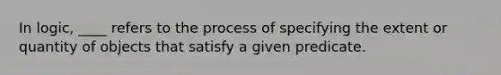 In logic, ____ refers to the process of specifying the extent or quantity of objects that satisfy a given predicate.