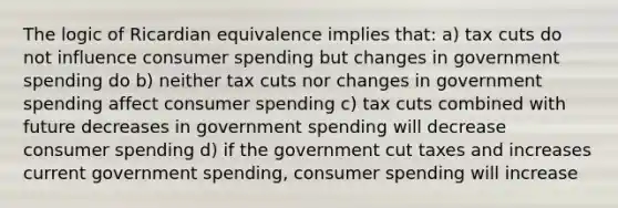 The logic of Ricardian equivalence implies that: a) tax cuts do not influence consumer spending but changes in government spending do b) neither tax cuts nor changes in government spending affect consumer spending c) tax cuts combined with future decreases in government spending will decrease consumer spending d) if the government cut taxes and increases current government spending, consumer spending will increase