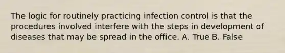 The logic for routinely practicing infection control is that the procedures involved interfere with the steps in development of diseases that may be spread in the office. A. True B. False