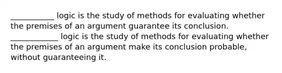 ___________ logic is the study of methods for evaluating whether the premises of an argument guarantee its conclusion. ____________ logic is the study of methods for evaluating whether the premises of an argument make its conclusion probable, without guaranteeing it.