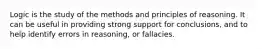 Logic is the study of the methods and principles of reasoning. It can be useful in providing strong support for​ conclusions, and to help identify errors in​ reasoning, or fallacies.
